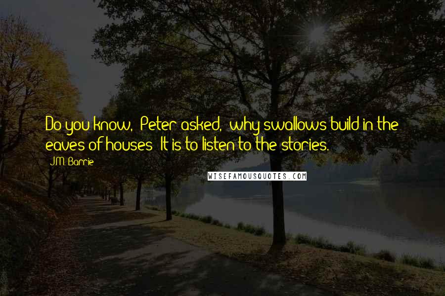 J.M. Barrie Quotes: Do you know," Peter asked, "why swallows build in the eaves of houses? It is to listen to the stories.