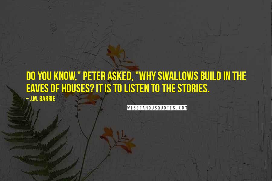 J.M. Barrie Quotes: Do you know," Peter asked, "why swallows build in the eaves of houses? It is to listen to the stories.