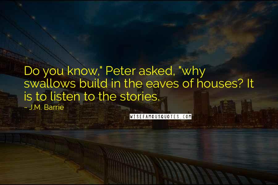 J.M. Barrie Quotes: Do you know," Peter asked, "why swallows build in the eaves of houses? It is to listen to the stories.