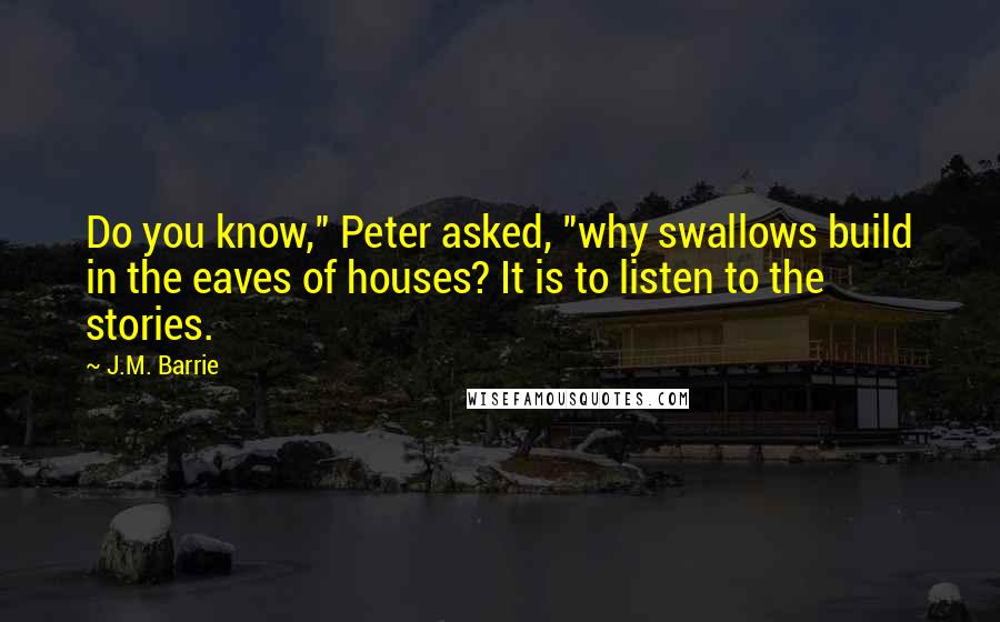 J.M. Barrie Quotes: Do you know," Peter asked, "why swallows build in the eaves of houses? It is to listen to the stories.