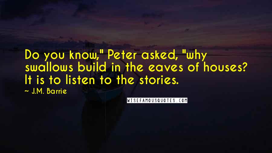 J.M. Barrie Quotes: Do you know," Peter asked, "why swallows build in the eaves of houses? It is to listen to the stories.