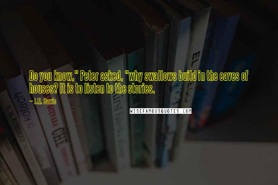 J.M. Barrie Quotes: Do you know," Peter asked, "why swallows build in the eaves of houses? It is to listen to the stories.