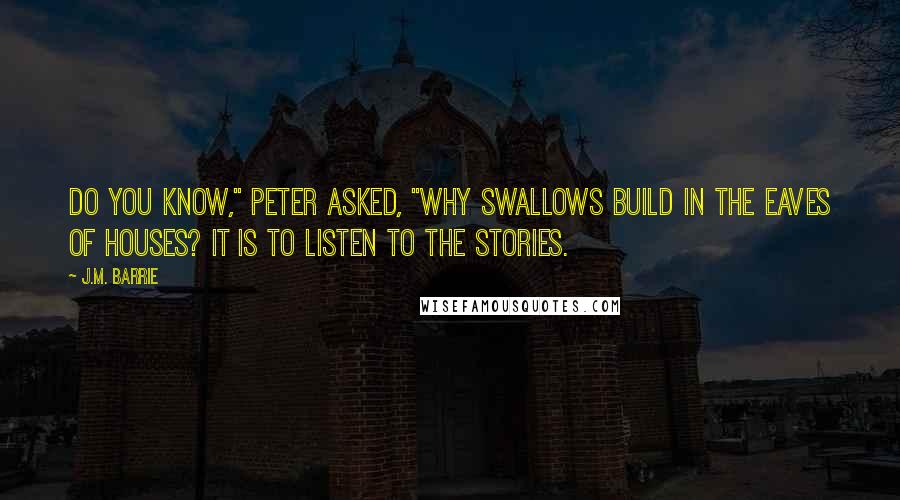 J.M. Barrie Quotes: Do you know," Peter asked, "why swallows build in the eaves of houses? It is to listen to the stories.