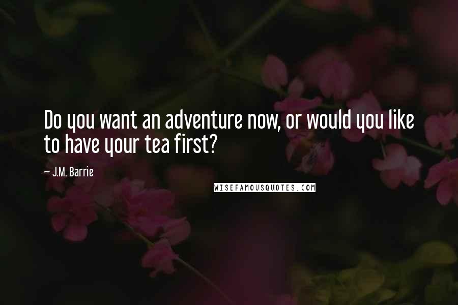 J.M. Barrie Quotes: Do you want an adventure now, or would you like to have your tea first?