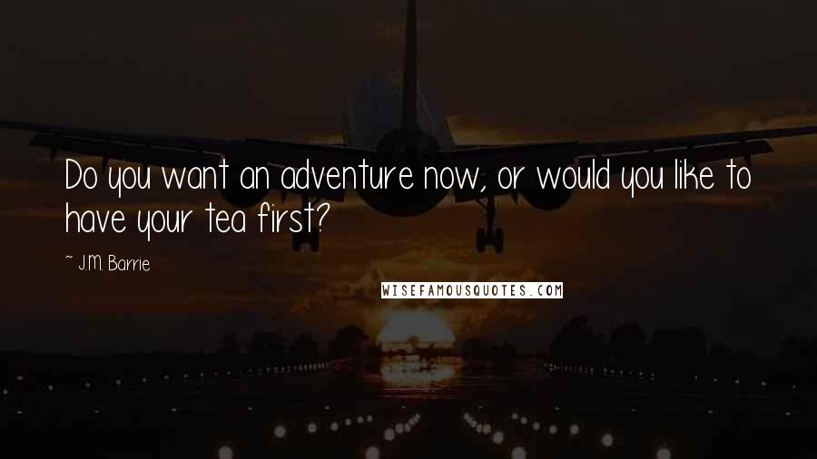 J.M. Barrie Quotes: Do you want an adventure now, or would you like to have your tea first?