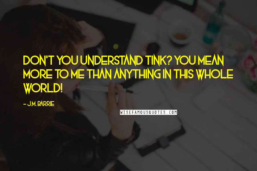J.M. Barrie Quotes: Don't you understand Tink? You mean more to me than anything in this whole world!