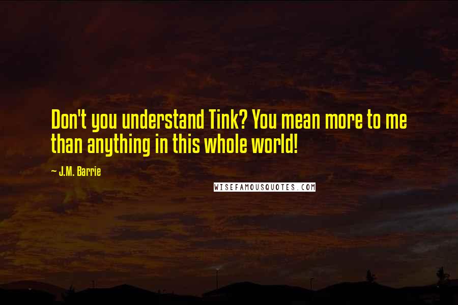 J.M. Barrie Quotes: Don't you understand Tink? You mean more to me than anything in this whole world!