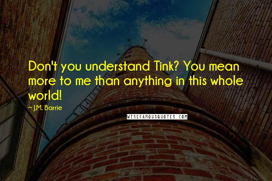 J.M. Barrie Quotes: Don't you understand Tink? You mean more to me than anything in this whole world!
