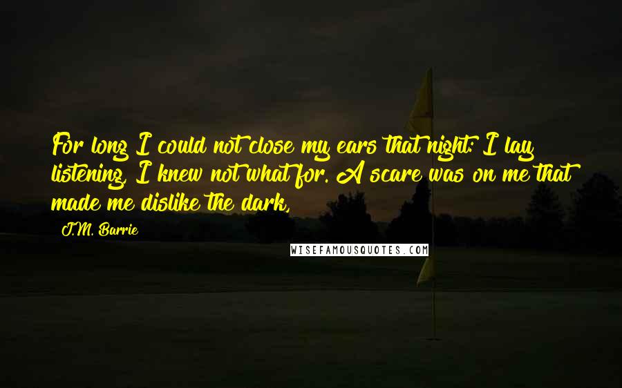 J.M. Barrie Quotes: For long I could not close my ears that night: I lay listening, I knew not what for. A scare was on me that made me dislike the dark,