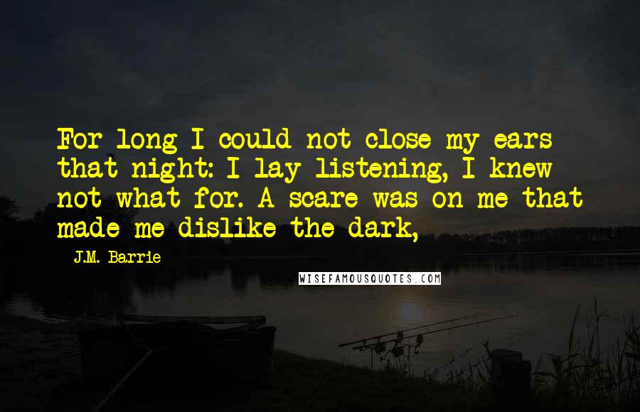 J.M. Barrie Quotes: For long I could not close my ears that night: I lay listening, I knew not what for. A scare was on me that made me dislike the dark,