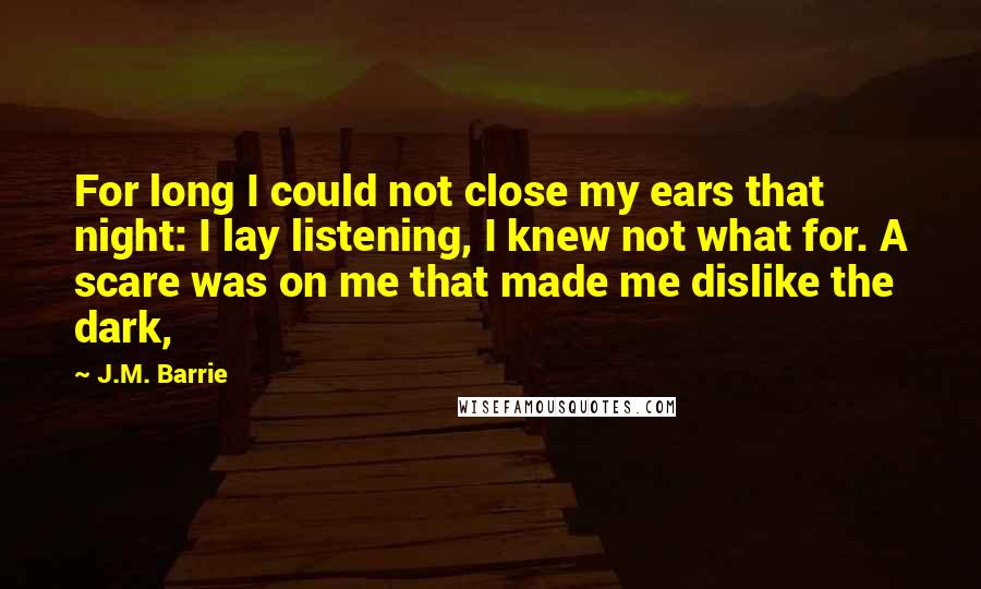 J.M. Barrie Quotes: For long I could not close my ears that night: I lay listening, I knew not what for. A scare was on me that made me dislike the dark,