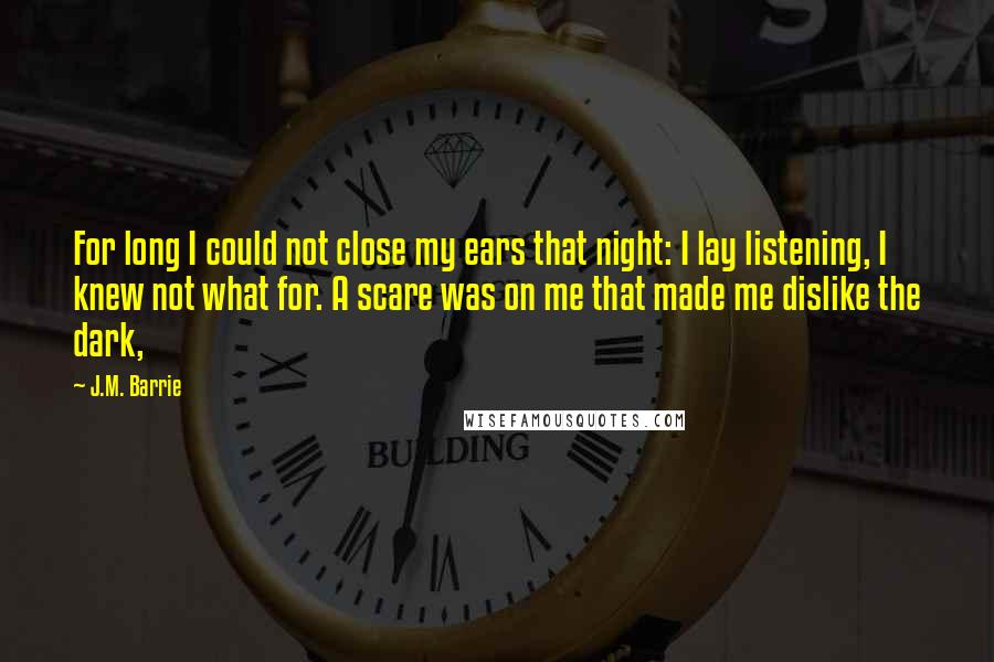 J.M. Barrie Quotes: For long I could not close my ears that night: I lay listening, I knew not what for. A scare was on me that made me dislike the dark,