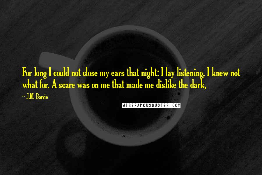J.M. Barrie Quotes: For long I could not close my ears that night: I lay listening, I knew not what for. A scare was on me that made me dislike the dark,