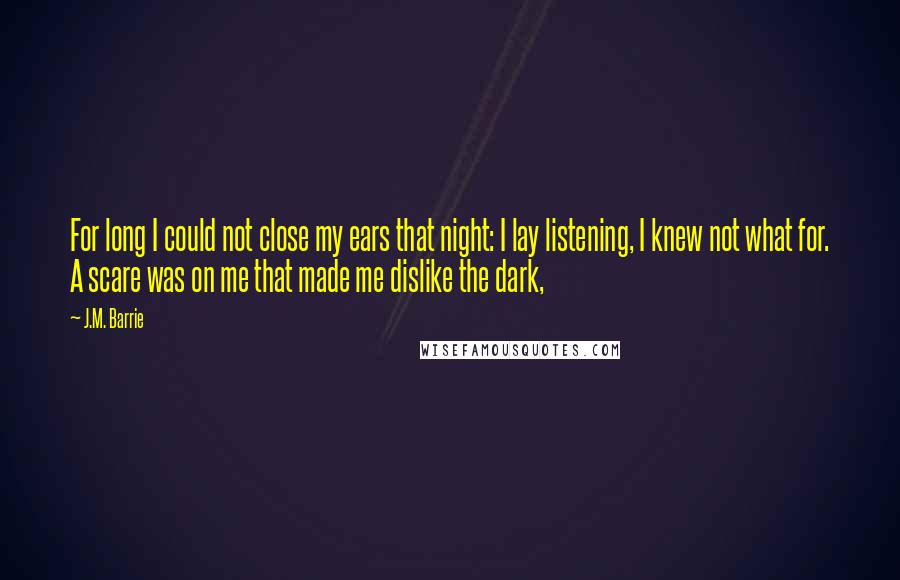 J.M. Barrie Quotes: For long I could not close my ears that night: I lay listening, I knew not what for. A scare was on me that made me dislike the dark,