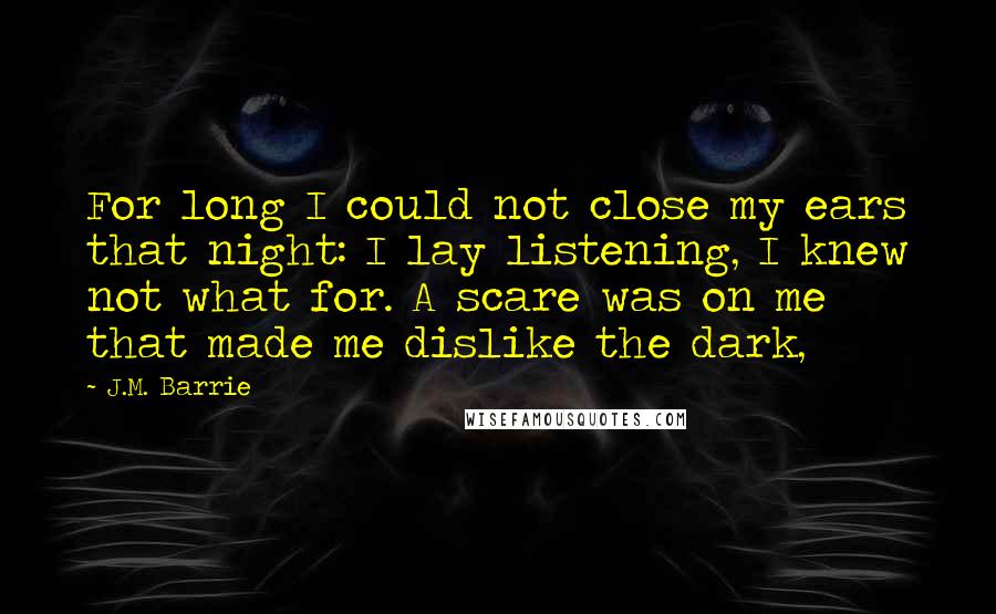 J.M. Barrie Quotes: For long I could not close my ears that night: I lay listening, I knew not what for. A scare was on me that made me dislike the dark,