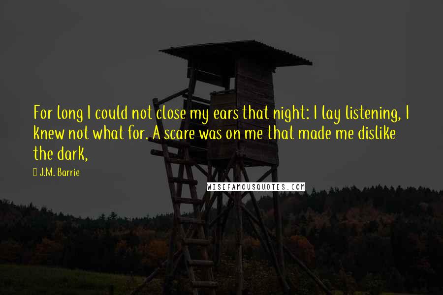 J.M. Barrie Quotes: For long I could not close my ears that night: I lay listening, I knew not what for. A scare was on me that made me dislike the dark,