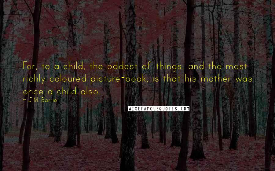 J.M. Barrie Quotes: For, to a child, the oddest of things, and the most richly coloured picture-book, is that his mother was once a child also.