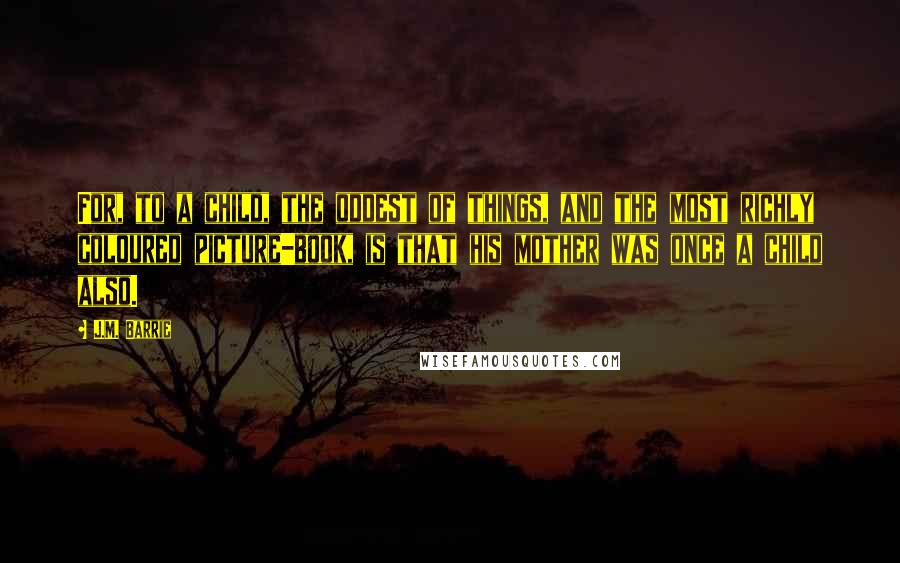 J.M. Barrie Quotes: For, to a child, the oddest of things, and the most richly coloured picture-book, is that his mother was once a child also.