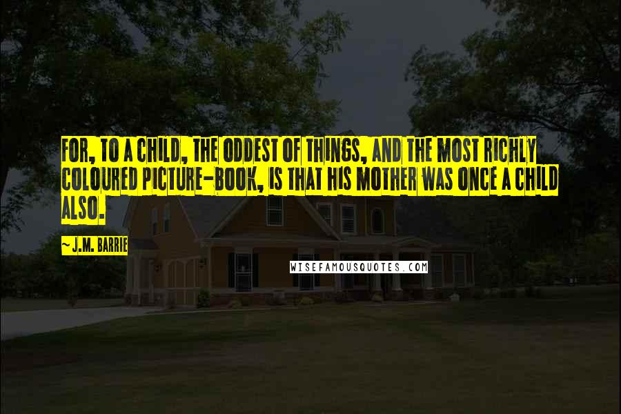 J.M. Barrie Quotes: For, to a child, the oddest of things, and the most richly coloured picture-book, is that his mother was once a child also.