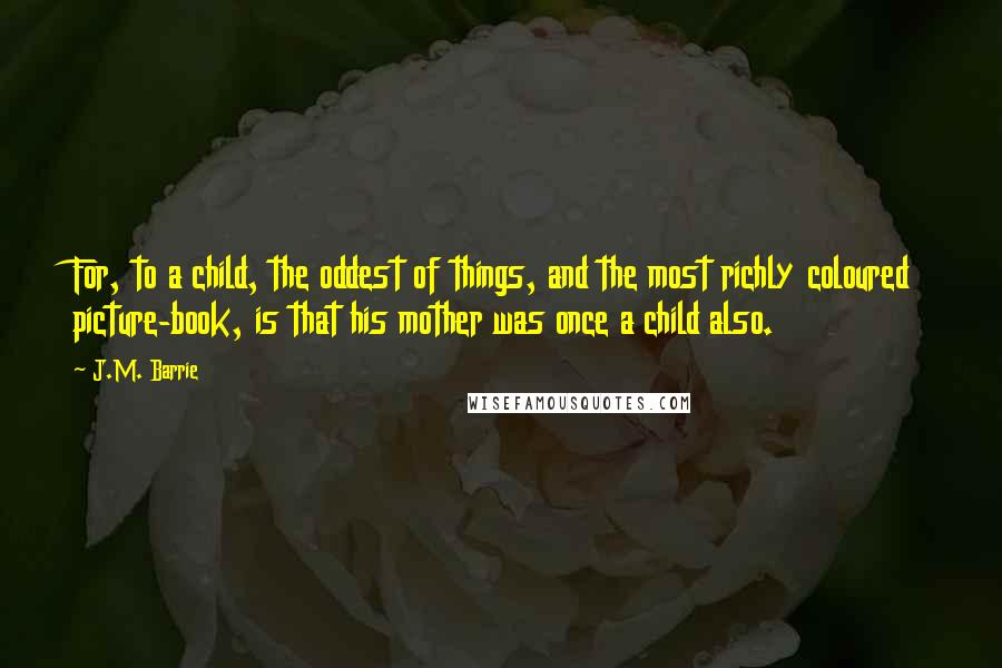 J.M. Barrie Quotes: For, to a child, the oddest of things, and the most richly coloured picture-book, is that his mother was once a child also.