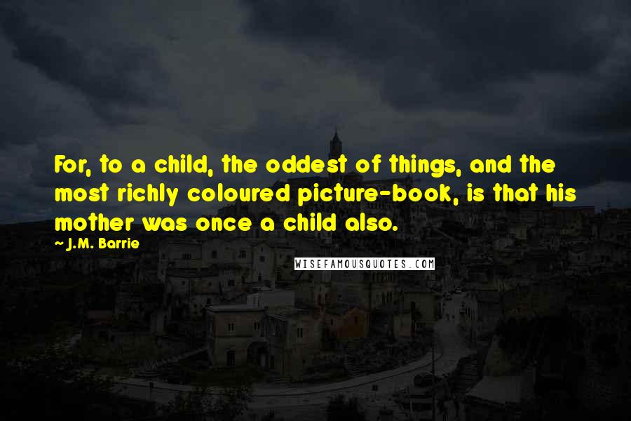 J.M. Barrie Quotes: For, to a child, the oddest of things, and the most richly coloured picture-book, is that his mother was once a child also.