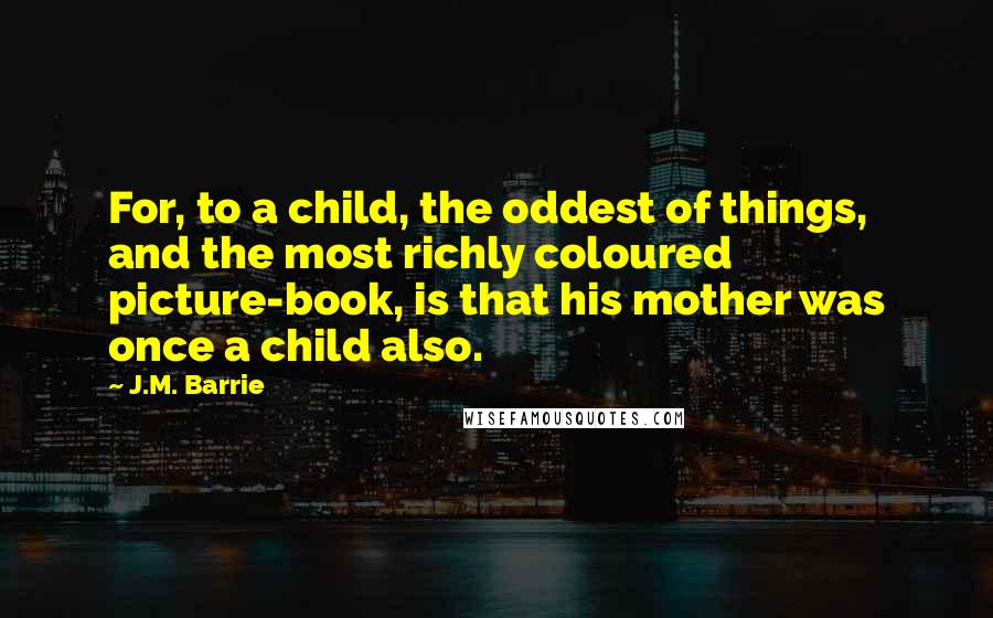 J.M. Barrie Quotes: For, to a child, the oddest of things, and the most richly coloured picture-book, is that his mother was once a child also.