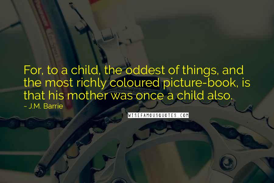 J.M. Barrie Quotes: For, to a child, the oddest of things, and the most richly coloured picture-book, is that his mother was once a child also.