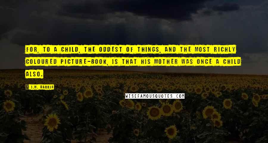 J.M. Barrie Quotes: For, to a child, the oddest of things, and the most richly coloured picture-book, is that his mother was once a child also.