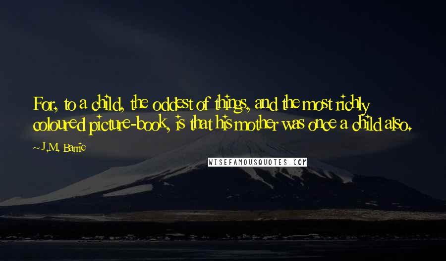 J.M. Barrie Quotes: For, to a child, the oddest of things, and the most richly coloured picture-book, is that his mother was once a child also.