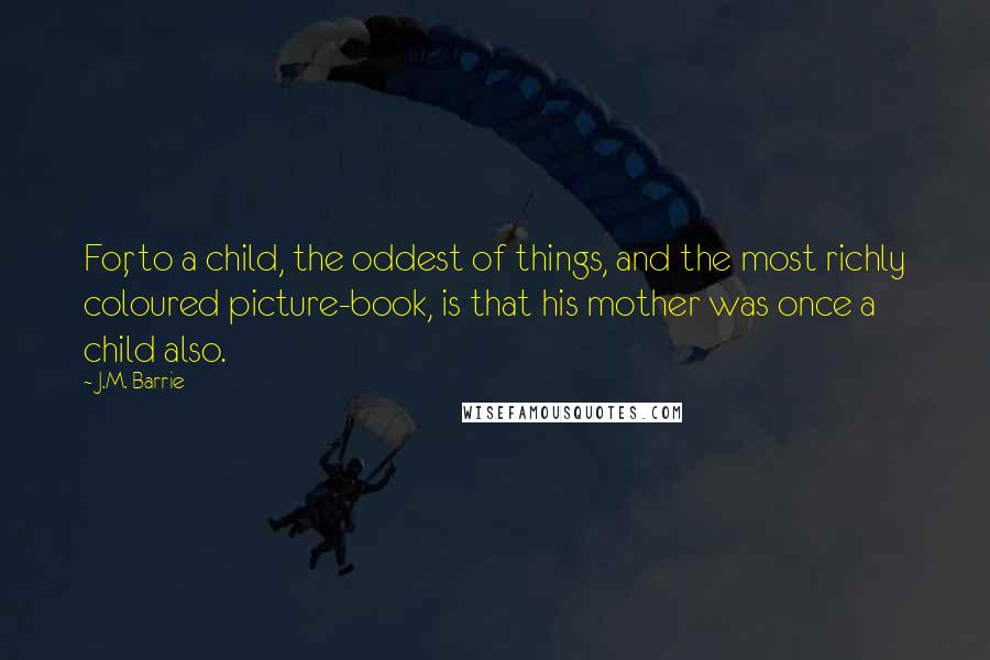 J.M. Barrie Quotes: For, to a child, the oddest of things, and the most richly coloured picture-book, is that his mother was once a child also.