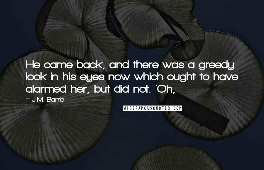 J.M. Barrie Quotes: He came back, and there was a greedy look in his eyes now which ought to have alarmed her, but did not. 'Oh,