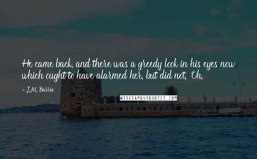 J.M. Barrie Quotes: He came back, and there was a greedy look in his eyes now which ought to have alarmed her, but did not. 'Oh,