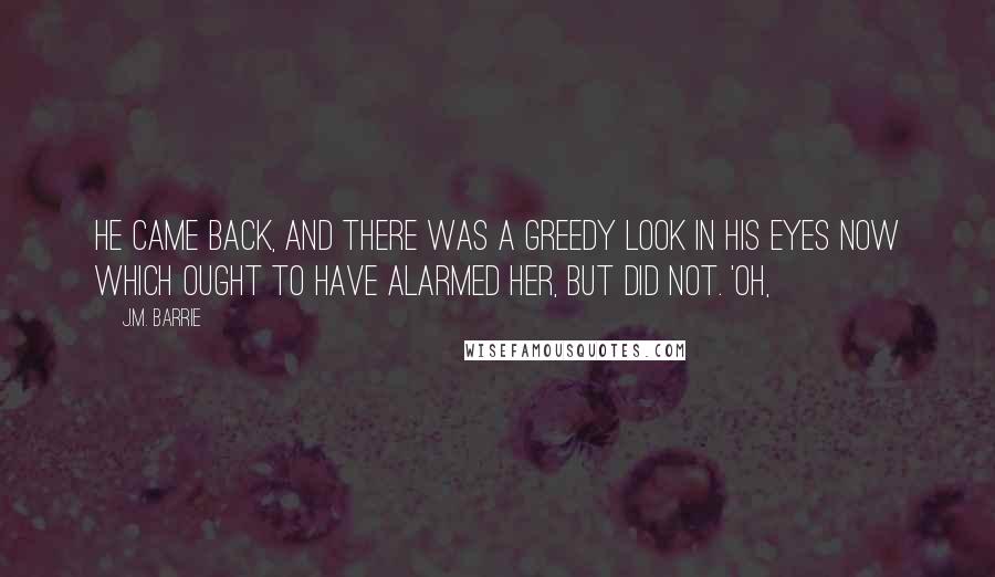 J.M. Barrie Quotes: He came back, and there was a greedy look in his eyes now which ought to have alarmed her, but did not. 'Oh,