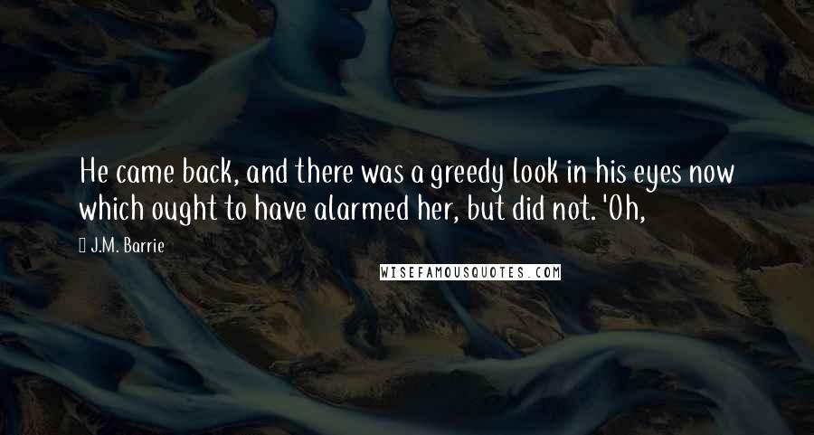 J.M. Barrie Quotes: He came back, and there was a greedy look in his eyes now which ought to have alarmed her, but did not. 'Oh,