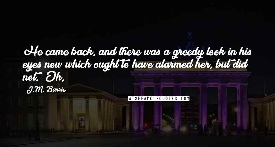 J.M. Barrie Quotes: He came back, and there was a greedy look in his eyes now which ought to have alarmed her, but did not. 'Oh,