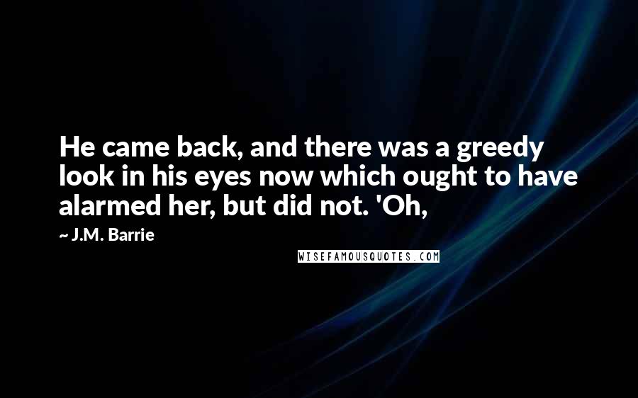 J.M. Barrie Quotes: He came back, and there was a greedy look in his eyes now which ought to have alarmed her, but did not. 'Oh,