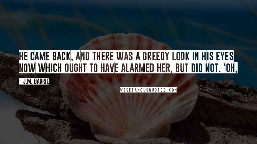 J.M. Barrie Quotes: He came back, and there was a greedy look in his eyes now which ought to have alarmed her, but did not. 'Oh,