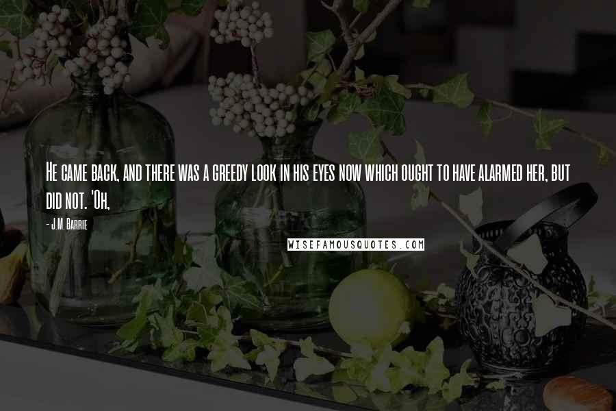 J.M. Barrie Quotes: He came back, and there was a greedy look in his eyes now which ought to have alarmed her, but did not. 'Oh,