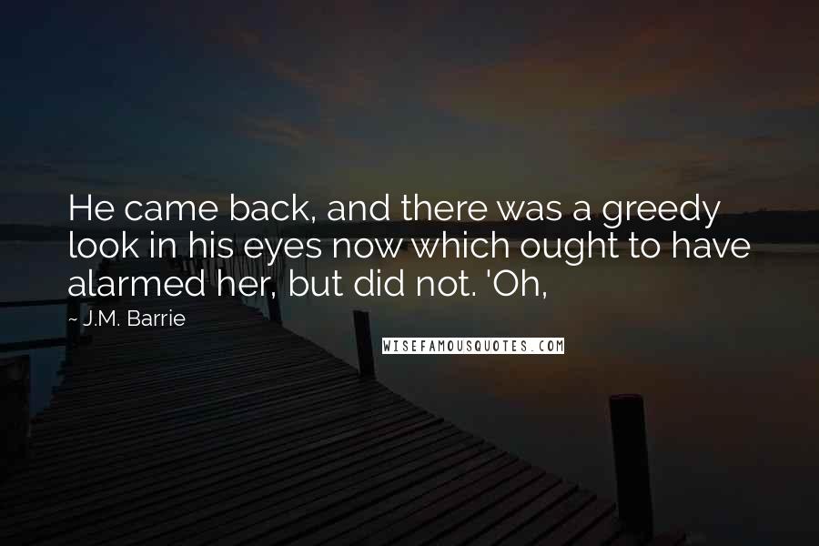 J.M. Barrie Quotes: He came back, and there was a greedy look in his eyes now which ought to have alarmed her, but did not. 'Oh,