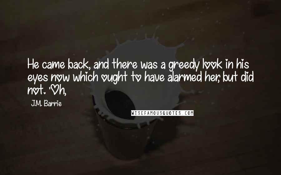 J.M. Barrie Quotes: He came back, and there was a greedy look in his eyes now which ought to have alarmed her, but did not. 'Oh,