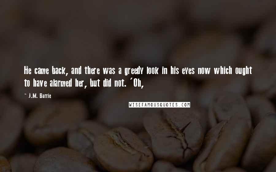 J.M. Barrie Quotes: He came back, and there was a greedy look in his eyes now which ought to have alarmed her, but did not. 'Oh,