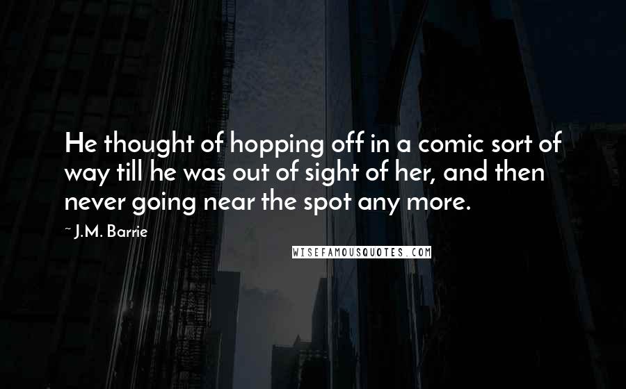 J.M. Barrie Quotes: He thought of hopping off in a comic sort of way till he was out of sight of her, and then never going near the spot any more.