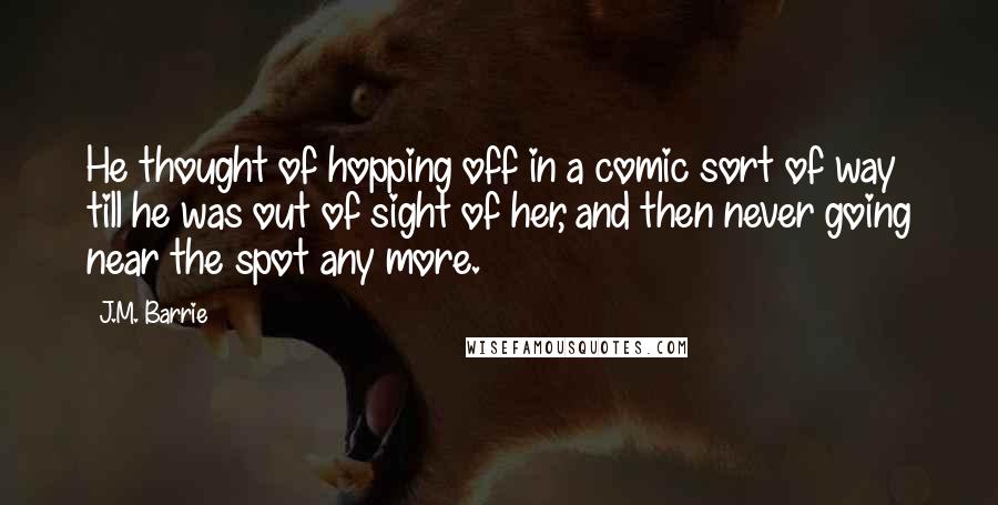 J.M. Barrie Quotes: He thought of hopping off in a comic sort of way till he was out of sight of her, and then never going near the spot any more.