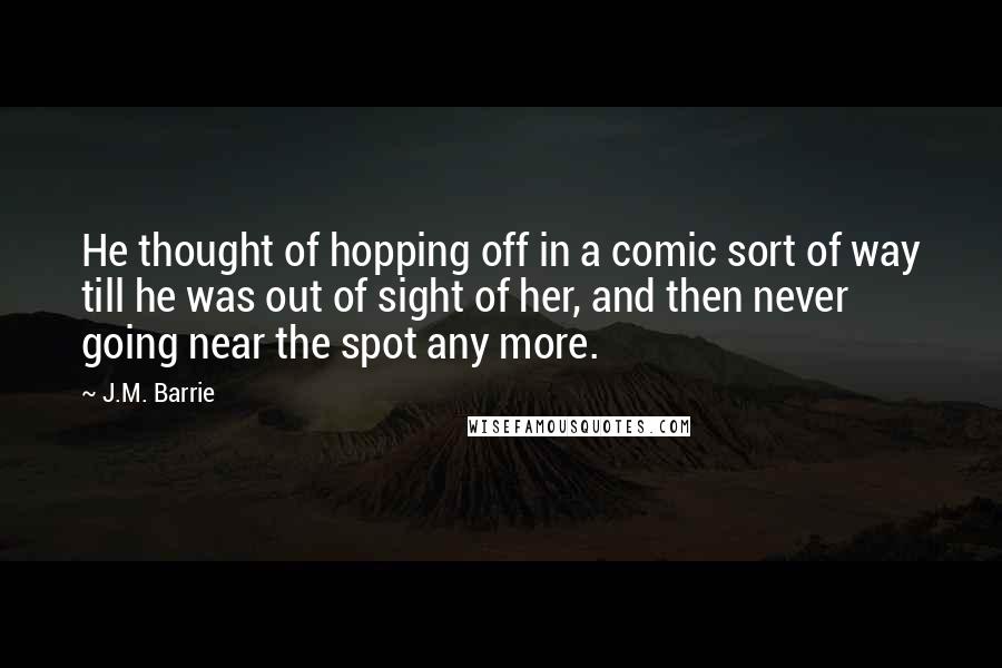 J.M. Barrie Quotes: He thought of hopping off in a comic sort of way till he was out of sight of her, and then never going near the spot any more.