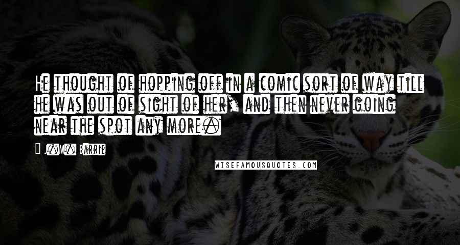 J.M. Barrie Quotes: He thought of hopping off in a comic sort of way till he was out of sight of her, and then never going near the spot any more.