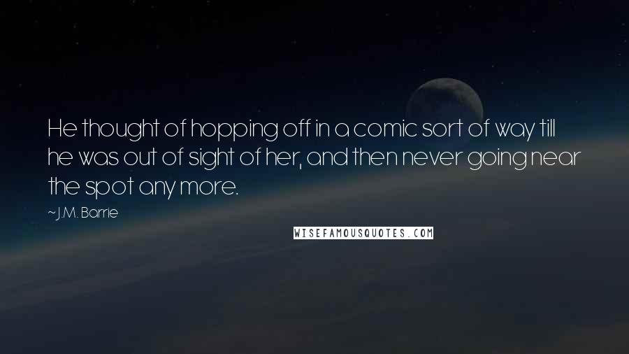 J.M. Barrie Quotes: He thought of hopping off in a comic sort of way till he was out of sight of her, and then never going near the spot any more.