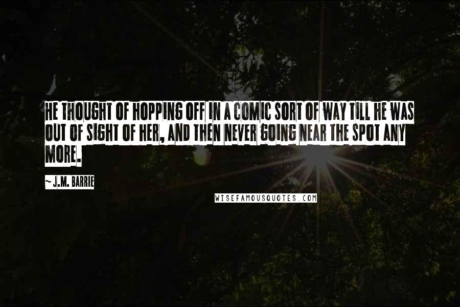 J.M. Barrie Quotes: He thought of hopping off in a comic sort of way till he was out of sight of her, and then never going near the spot any more.