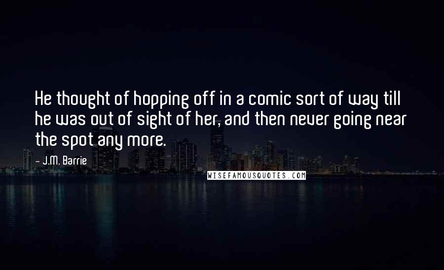 J.M. Barrie Quotes: He thought of hopping off in a comic sort of way till he was out of sight of her, and then never going near the spot any more.