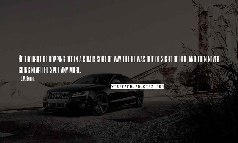 J.M. Barrie Quotes: He thought of hopping off in a comic sort of way till he was out of sight of her, and then never going near the spot any more.