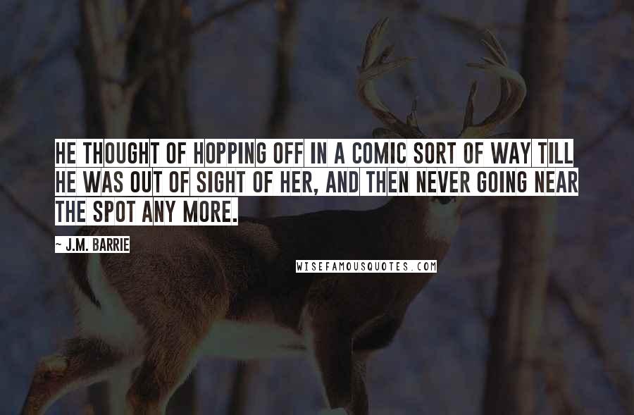 J.M. Barrie Quotes: He thought of hopping off in a comic sort of way till he was out of sight of her, and then never going near the spot any more.